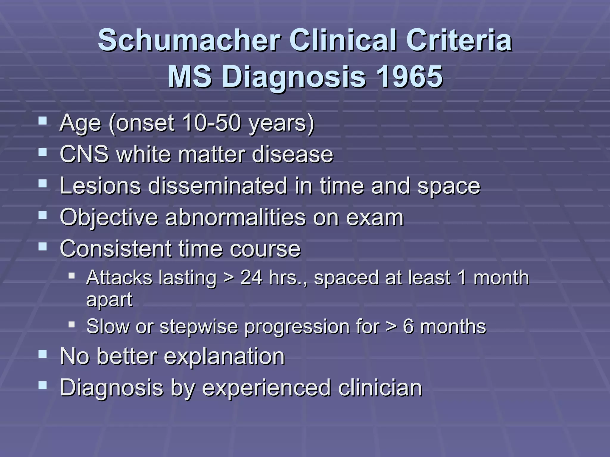 Schumacher Clinical Criteria MS Diagnosis 1965 Age (onset 10-50 years) CNS white matter disease Lesions disseminated in time and space Objective abnormalities on exam Consistent time course Attacks lasting > 24 hrs., spaced at least 1 month apart Slow or stepwise progression for > 6 months No better explanation Diagnosis by experienced clinician 