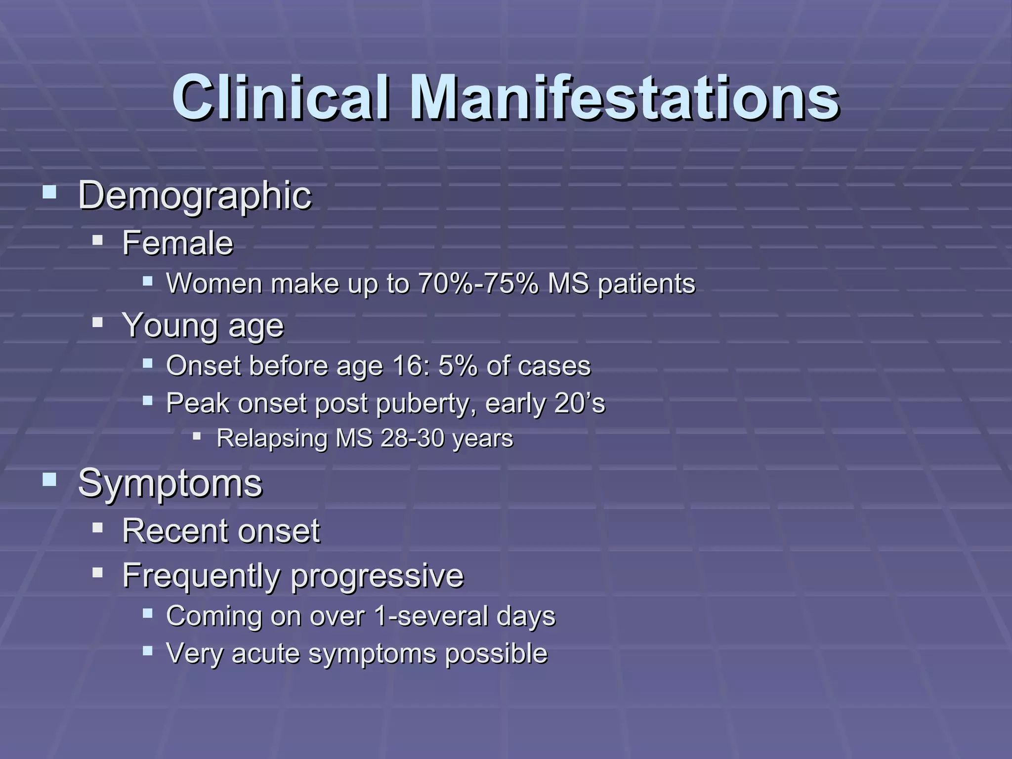 Clinical Manifestations Demographic Female Women make up to 70%-75% MS patients Young age Onset before age 16: 5% of cases Peak onset post puberty, early 20’s Relapsing MS 28-30 years Symptoms Recent onset Frequently progressive Coming on over 1-several days Very acute symptoms possible 