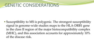 GENETIC CONSIDERATIONS
 Susceptibility to MS is polygenic. The strongest susceptibility
signal in genome-wide studies maps to the HLA-DRB1 gene
in the class II region of the major histocompatibility complex
(MHC), and this association accounts for approximately 10%
of the disease risk.
 