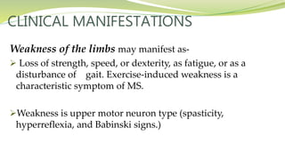 CLINICAL MANIFESTATIONS
Weakness of the limbs may manifest as-
 Loss of strength, speed, or dexterity, as fatigue, or as a
disturbance of gait. Exercise-induced weakness is a
characteristic symptom of MS.
Weakness is upper motor neuron type (spasticity,
hyperreflexia, and Babinski signs.)
 