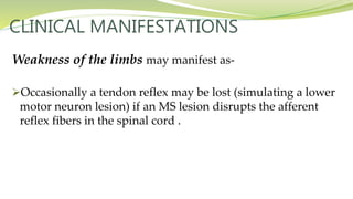 CLINICAL MANIFESTATIONS
Weakness of the limbs may manifest as-
Occasionally a tendon reflex may be lost (simulating a lower
motor neuron lesion) if an MS lesion disrupts the afferent
reflex fibers in the spinal cord .
 