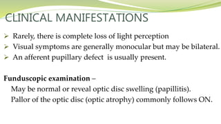 CLINICAL MANIFESTATIONS
 Rarely, there is complete loss of light perception
 Visual symptoms are generally monocular but may be bilateral.
 An afferent pupillary defect is usually present.
Funduscopic examination –
May be normal or reveal optic disc swelling (papillitis).
Pallor of the optic disc (optic atrophy) commonly follows ON.
 