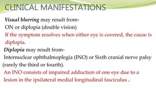 CLINICAL MANIFESTATIONS
Visual blurring may result from-
ON or diplopia (double vision)
If the symptom resolves when either eye is covered, the cause is
diplopia.
Diplopia may result from-
Internuclear ophthalmoplegia (INO) or Sixth cranial nerve palsy
(rarely the third or fourth).
An INO consists of impaired adduction of one eye due to a
lesion in the ipsilateral medial longitudinal fasciculus .
 