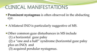 CLINICAL MANIFESTATIONS
 Prominent nystagmus is often observed in the abducting
eye.
 A bilateral INO is particularly suggestive of MS.
 Other common gaze disturbances in MS include
(1) a horizontal gaze palsy
(2) a “one and a half” syndrome (horizontal gaze palsy
plus an INO) and
(3) acquired pendular nystagmus.
 