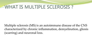WHAT IS MULTIPLE SCLEROSIS ?
Multiple sclerosis (MS) is an autoimmune disease of the CNS
characterized by chronic inflammation, demyelination, gliosis
(scarring) and neuronal loss.
 
