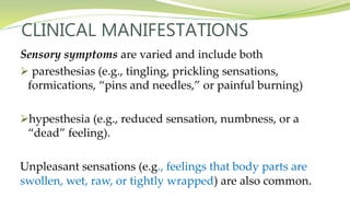 CLINICAL MANIFESTATIONS
Sensory symptoms are varied and include both
 paresthesias (e.g., tingling, prickling sensations,
formications, “pins and needles,” or painful burning)
hypesthesia (e.g., reduced sensation, numbness, or a
“dead” feeling).
Unpleasant sensations (e.g., feelings that body parts are
swollen, wet, raw, or tightly wrapped) are also common.
 