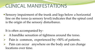 CLINICAL MANIFESTATIONS
 Sensory impairment of the trunk and legs below a horizontal
line on the torso (a sensory level) indicates that the spinal cord
is the origin of the sensory disturbance.
It is often accompanied by-
 A bandlike sensation of tightness around the torso.
 Pain is common, experienced by >50% of patients.
 Pain can occur anywhere on the body and can change
locations over time.
 
