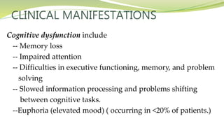 CLINICAL MANIFESTATIONS
Cognitive dysfunction include
-- Memory loss
-- Impaired attention
-- Difficulties in executive functioning, memory, and problem
solving
-- Slowed information processing and problems shifting
between cognitive tasks.
--Euphoria (elevated mood) ( occurring in <20% of patients.)
 