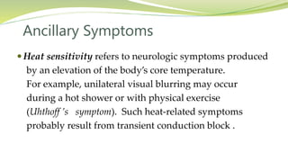 Ancillary Symptoms
 Heat sensitivity refers to neurologic symptoms produced
by an elevation of the body’s core temperature.
For example, unilateral visual blurring may occur
during a hot shower or with physical exercise
(Uhthoff ’s symptom). Such heat-related symptoms
probably result from transient conduction block .
 