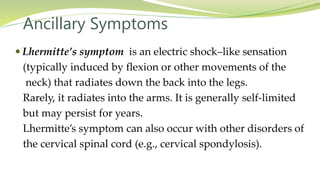 Ancillary Symptoms
 Lhermitte’s symptom is an electric shock–like sensation
(typically induced by flexion or other movements of the
neck) that radiates down the back into the legs.
Rarely, it radiates into the arms. It is generally self-limited
but may persist for years.
Lhermitte’s symptom can also occur with other disorders of
the cervical spinal cord (e.g., cervical spondylosis).
 