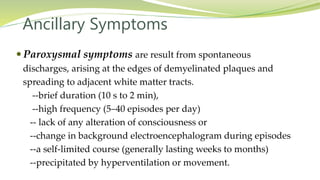 Ancillary Symptoms
 Paroxysmal symptoms are result from spontaneous
discharges, arising at the edges of demyelinated plaques and
spreading to adjacent white matter tracts.
--brief duration (10 s to 2 min),
--high frequency (5–40 episodes per day)
-- lack of any alteration of consciousness or
--change in background electroencephalogram during episodes
--a self-limited course (generally lasting weeks to months)
--precipitated by hyperventilation or movement.
 