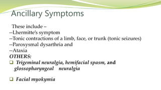 Ancillary Symptoms
These include –
--Lhermitte’s symptom
--Tonic contractions of a limb, face, or trunk (tonic seizures)
--Paroxysmal dysarthria and
--Ataxia
OTHERS:
 Trigeminal neuralgia, hemifacial spasm, and
glossopharyngeal neuralgia
 Facial myokymia
 