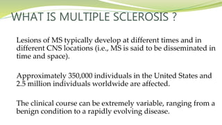 WHAT IS MULTIPLE SCLEROSIS ?
Lesions of MS typically develop at different times and in
different CNS locations (i.e., MS is said to be disseminated in
time and space).
Approximately 350,000 individuals in the United States and
2.5 million individuals worldwide are affected.
The clinical course can be extremely variable, ranging from a
benign condition to a rapidly evolving disease.
 
