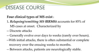 DISEASE COURSE
Four clinical types of MS exist :
1. Relapsing/remitting MS (RRMS) accounts for 85% of
MS cases at onset. Characterized by
-- Discrete attacks
-- Generally evolve over days to weeks (rarely over hours).
--With initial attacks, there is often substantial or complete
recovery over the ensuing weeks to months.
-- Between attacks, patients are neurologically stable.
 