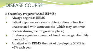 DISEASE COURSE
2. Secondary progressive MS (SPMS)
 Always begins as RRMS
 Patient experiences a steady deterioration in function
unassociated with acute attacks (which may continue
or cease during the progressive phase)
 Produces a greater amount of fixed neurologic disability
than RRMS.
 A patient with RRMS, the risk of developing SPMS is
∼2% each year.
 