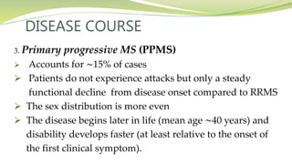 DISEASE COURSE
3. Primary progressive MS (PPMS)
 Accounts for ∼15% of cases
 Patients do not experience attacks but only a steady
functional decline from disease onset compared to RRMS
 The sex distribution is more even
 The disease begins later in life (mean age ∼40 years) and
disability develops faster (at least relative to the onset of
the first clinical symptom).
 