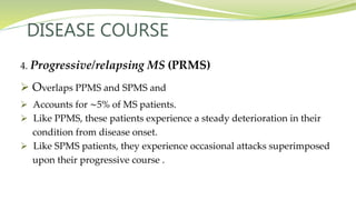DISEASE COURSE
4. Progressive/relapsing MS (PRMS)
 Overlaps PPMS and SPMS and
 Accounts for ∼5% of MS patients.
 Like PPMS, these patients experience a steady deterioration in their
condition from disease onset.
 Like SPMS patients, they experience occasional attacks superimposed
upon their progressive course .
 