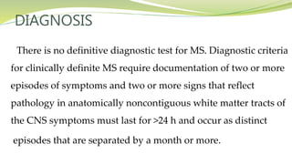 DIAGNOSIS
There is no definitive diagnostic test for MS. Diagnostic criteria
for clinically definite MS require documentation of two or more
episodes of symptoms and two or more signs that reflect
pathology in anatomically noncontiguous white matter tracts of
the CNS symptoms must last for >24 h and occur as distinct
episodes that are separated by a month or more.
 