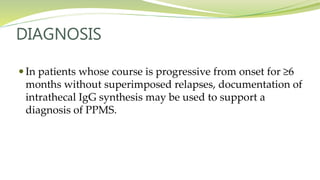 DIAGNOSIS
 In patients whose course is progressive from onset for ≥6
months without superimposed relapses, documentation of
intrathecal IgG synthesis may be used to support a
diagnosis of PPMS.
 