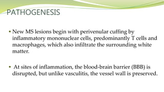 PATHOGENESIS
 New MS lesions begin with perivenular cuffing by
inflammatory mononuclear cells, predominantly T cells and
macrophages, which also infiltrate the surrounding white
matter.
 At sites of inflammation, the blood-brain barrier (BBB) is
disrupted, but unlike vasculitis, the vessel wall is preserved.
 