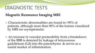 DIAGNOSTIC TESTS
Magnetic Resonance Imaging MRI
 Characteristic abnormalities are found in >95% of
patients, although more than 90% of the lesions visualized
by MRI are asymptomatic.
 An increase in vascular permeability from a breakdown
of the BBB is detected by leakage of intravenous
gadolinium (Gd) into the parenchyma & serves as a
useful marker of inflammation.
 