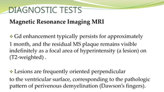 DIAGNOSTIC TESTS
Magnetic Resonance Imaging MRI
 Gd enhancement typically persists for approximately
1 month, and the residual MS plaque remains visible
indefinitely as a focal area of hyperintensity (a lesion) on
(T2-weighted) .
 Lesions are frequently oriented perpendicular
to the ventricular surface, corresponding to the pathologic
pattern of perivenous demyelination (Dawson’s fingers).
 