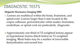 DIAGNOSTIC TESTS
Magnetic Resonance Imaging MRI
 Lesions are multifocal within the brain, brainstem, and
spinal cord. Lesions larger than 6 mm located in the
corpus callosum, periventricular white matter, brainstem,
cerebellum, or spinal cord are particularly diagnostic.
Approximately one-third of T2-weighted lesions appear
as hypointense lesions (black holes) on T1-weighted
imaging. Black holes may be a marker of irreversible
demyelination and axonal loss.
 