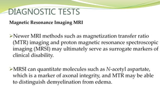 DIAGNOSTIC TESTS
Magnetic Resonance Imaging MRI
Newer MRI methods such as magnetization transfer ratio
(MTR) imaging and proton magnetic resonance spectroscopic
imaging (MRSI) may ultimately serve as surrogate markers of
clinical disability.
MRSI can quantitate molecules such as N-acetyl aspartate,
which is a marker of axonal integrity, and MTR may be able
to distinguish demyelination from edema.
 