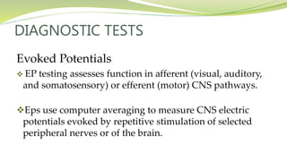 DIAGNOSTIC TESTS
Evoked Potentials
 EP testing assesses function in afferent (visual, auditory,
and somatosensory) or efferent (motor) CNS pathways.
Eps use computer averaging to measure CNS electric
potentials evoked by repetitive stimulation of selected
peripheral nerves or of the brain.
 
