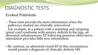 DIAGNOSTIC TESTS
Evoked Potentials-
 These tests provide the most information when the
pathways studied are clinically uninvolved.
For example, in a patient with a remitting and relapsing
spinal cord syndrome with sensory deficits in the legs, an
abnormal somatosensory EP following posterior tibial nerve
stimulation provides little new information.
By contrast, an abnormal visual EP in this circumstance
would permit a diagnosis of clinically definite MS.
 
