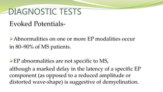 DIAGNOSTIC TESTS
Evoked Potentials-
Abnormalities on one or more EP modalities occur
in 80–90% of MS patients.
EP abnormalities are not specific to MS,
although a marked delay in the latency of a specific EP
component (as opposed to a reduced amplitude or
distorted wave-shape) is suggestive of demyelination.
 