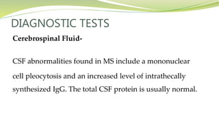 DIAGNOSTIC TESTS
Cerebrospinal Fluid-
CSF abnormalities found in MS include a mononuclear
cell pleocytosis and an increased level of intrathecally
synthesized IgG. The total CSF protein is usually normal.
 