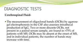 DIAGNOSTIC TESTS
Cerebrospinal Fluid-
 The measurement of oligoclonal bands (OCBs) by agarose
gel electrophoresis in the CSF also assesses intrathecal
production of IgG. Two or more discrete OCBs, not
present in a paired serum sample, are found in >75% of
patients with MS. OCBs may be absent at the onset of MS,
and in individual patients, the number of bands may
increase with time.
 