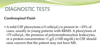 DIAGNOSTIC TESTS
Cerebrospinal Fluid-
 A mild CSF pleocytosis (>5 cells/μL) is present in ∼25% of
cases, usually in young patients with RRMS. A pleocytosis of
>75 cells/μL, the presence of polymorphonuclear leukocytes,
or a protein concentration >1 g/L (>100 mg/dL) in CSF should
raise concern that the patient may not have MS.
 