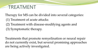 TREATMENT
Therapy for MS can be divided into several categories:
(1) Treatment of acute attacks
(2) Treatment with disease-modifying agents and
(3) Symptomatic therapy.
Treatments that promote remyelination or neural repair
do not currently exist, but several promising approaches
are being actively investigated.
 