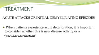 TREATMENT
ACUTE ATTACKS OR INITIAL DEMYELINATING EPISODES
 When patients experience acute deterioration, it is important
to consider whether this is new disease activity or a
“pseudoexacerbation”.
 