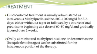 TREATMENT
Glucocorticoid treatment is usually administered as
intravenous Methylprednisolone, 500–1000 mg/d for 3–5
days, either without a taper or followed by a course of oral
prednisone beginning at a dose of 60–80 mg/d and gradually
tapered over 2 weeks.
Orally administered methylprednisolone or dexamethasone
(in equivalent dosages) can be substituted for the
intravenous portion of the therapy.
 