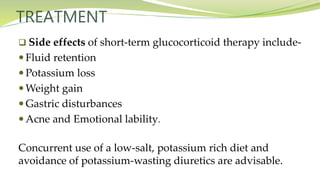 TREATMENT
 Side effects of short-term glucocorticoid therapy include-
 Fluid retention
 Potassium loss
 Weight gain
 Gastric disturbances
 Acne and Emotional lability.
Concurrent use of a low-salt, potassium rich diet and
avoidance of potassium-wasting diuretics are advisable.
 