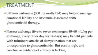 TREATMENT
 Lithium carbonate (300 mg orally bid) may help to manage
emotional lability and insomnia associated with
glucocorticoid therapy.
 Plasma exchange (five to seven exchanges: 40–60 mL/kg per
exchange, every other day for 14 days) may benefit patients
with fulminant attacks of demyelination that are
unresponsive to glucocorticoids. But cost is high, and
conclusive evidence of efficacy is lacking.
 