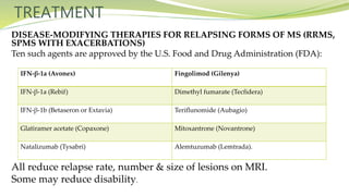 TREATMENT
DISEASE-MODIFYING THERAPIES FOR RELAPSING FORMS OF MS (RRMS,
SPMS WITH EXACERBATIONS)
Ten such agents are approved by the U.S. Food and Drug Administration (FDA):
All reduce relapse rate, number & size of lesions on MRI.
Some may reduce disability.
IFN-β-1a (Avonex) Fingolimod (Gilenya)
IFN-β-1a (Rebif) Dimethyl fumarate (Tecfidera)
IFN-β-1b (Betaseron or Extavia) Teriflunomide (Aubagio)
Glatiramer acetate (Copaxone) Mitoxantrone (Novantrone)
Natalizumab (Tysabri) Alemtuzumab (Lemtrada).
 