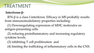 TREATMENT
Interferon-β-
IFN-β is a class I interferon. Efficacy in MS probably results
from immunomodulatory properties including-
(1) Downregulating expression of MHC molecules on
antigen-presenting cells.
(2) reducing proinflammatory and increasing regulatory
cytokine levels.
(3) inhibiting T cell proliferation and
(4) limiting the trafficking of inflammatory cells in the CNS.
 