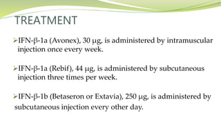 TREATMENT
IFN-β-1a (Avonex), 30 μg, is administered by intramuscular
injection once every week.
IFN-β-1a (Rebif), 44 μg, is administered by subcutaneous
injection three times per week.
IFN-β-1b (Betaseron or Extavia), 250 μg, is administered by
subcutaneous injection every other day.
 