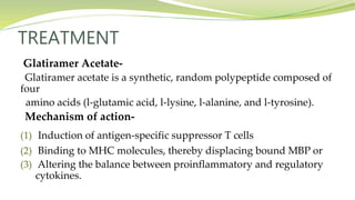 TREATMENT
Glatiramer Acetate-
Glatiramer acetate is a synthetic, random polypeptide composed of
four
amino acids (l-glutamic acid, l-lysine, l-alanine, and l-tyrosine).
Mechanism of action-
(1) Induction of antigen-specific suppressor T cells
(2) Binding to MHC molecules, thereby displacing bound MBP or
(3) Altering the balance between proinflammatory and regulatory
cytokines.
 