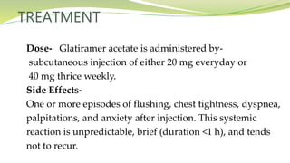 TREATMENT
Dose- Glatiramer acetate is administered by-
subcutaneous injection of either 20 mg everyday or
40 mg thrice weekly.
Side Effects-
One or more episodes of flushing, chest tightness, dyspnea,
palpitations, and anxiety after injection. This systemic
reaction is unpredictable, brief (duration <1 h), and tends
not to recur.
 