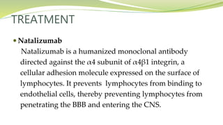 TREATMENT
 Natalizumab
Natalizumab is a humanized monoclonal antibody
directed against the α4 subunit of α4β1 integrin, a
cellular adhesion molecule expressed on the surface of
lymphocytes. It prevents lymphocytes from binding to
endothelial cells, thereby preventing lymphocytes from
penetrating the BBB and entering the CNS.
 