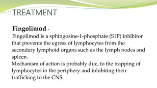 TREATMENT
Fingolimod -
Fingolimod is a sphingosine-1-phosphate (S1P) inhibitor
that prevents the egress of lymphocytes from the
secondary lymphoid organs such as the lymph nodes and
spleen.
Mechanism of action is probably due, to the trapping of
lymphocytes in the periphery and inhibiting their
trafficking to the CNS.
 
