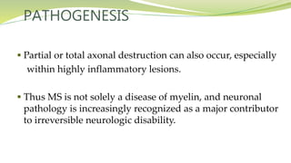 PATHOGENESIS
 Partial or total axonal destruction can also occur, especially
within highly inflammatory lesions.
 Thus MS is not solely a disease of myelin, and neuronal
pathology is increasingly recognized as a major contributor
to irreversible neurologic disability.
 