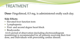 TREATMENT
Dose- Fingolimod, 0.5 mg, is administered orally each day.
Side Effects-
 Elevated liver function tests
 Lymphopenia
 First- and second degree heart block
 Bradycardia
A 6-h period of observation (including electrocardiogram
monitoring) is recommended for all patients receiving their first
dose, and individuals with preexisting cardiac disease.
 