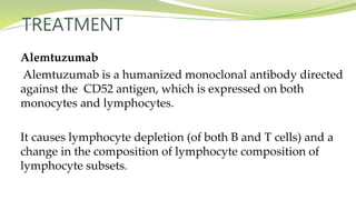 TREATMENT
Alemtuzumab
Alemtuzumab is a humanized monoclonal antibody directed
against the CD52 antigen, which is expressed on both
monocytes and lymphocytes.
It causes lymphocyte depletion (of both B and T cells) and a
change in the composition of lymphocyte composition of
lymphocyte subsets.
 