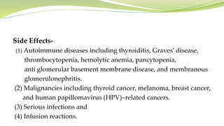 Side Effects-
(1) Autoimmune diseases including thyroiditis, Graves’ disease,
thrombocytopenia, hemolytic anemia, pancytopenia,
anti glomerular basement membrane disease, and membranous
glomerulonephritis.
(2) Malignancies including thyroid cancer, melanoma, breast cancer,
and human papillomavirus (HPV)–related cancers.
(3) Serious infections and
(4) Infusion reactions.
 